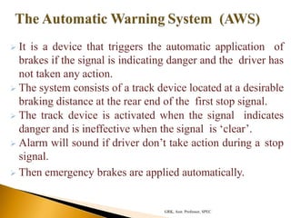  It is a device that triggers the automatic application of
brakes if the signal is indicating danger and the driver has
not taken any action.
 The system consists of a track device located at a desirable
braking distance at the rear end of the first stop signal.
 The track device is activated when the signal indicates
danger and is ineffective when the signal is ‘clear’.
 Alarm will sound if driver don’t take action during a stop
signal.
 Then emergency brakes are applied automatically.
GRK, Asst. Professor, SPEC
 