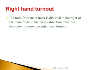  If a train from main track is diverted to the right of
the main route in the facing direction then this
diversion is known as right hand turnout.
GRK, Asst. Professor, SPEC
 