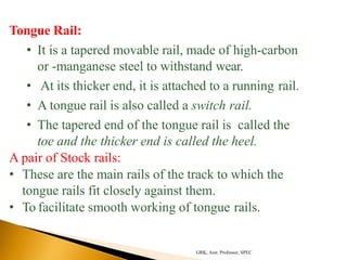 Tongue Rail:
• It is a tapered movable rail, made of high-carbon
or -manganese steel to withstand wear.
• At its thicker end, it is attached to a running rail.
• A tongue rail is also called a switch rail.
• The tapered end of the tongue rail is called the
toe and the thicker end is called the heel.
A pair of Stock rails:
• These are the main rails of the track to which the
tongue rails fit closely against them.
• To facilitate smooth working of tongue rails.
GRK, Asst. Professor, SPEC
 