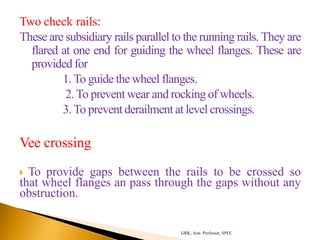 Two check rails:
These are subsidiary rails parallel to the running rails. They are
flared at one end for guiding the wheel flanges. These are
provided for
1.To guide the wheel flanges.
2.To prevent wear and rocking of wheels.
3.To prevent derailment at level crossings.
Vee crossing
 To provide gaps between the rails to be crossed so
that wheel flanges an pass through the gaps without any
obstruction.
GRK, Asst. Professor, SPEC
 