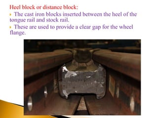Heel block or distance block:
 The cast iron blocks inserted between the heel of the
tongue rail and stock rail.
 These are used to provide a clear gap for the wheel
flange.
GRK, Asst. Professor, SPEC
 