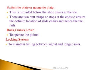 Switch tie plate or gauge tie plate:
 This is provided below the slide chairs at the toe.
 There are two butt straps or stops at the ends to ensure
the definite location of slide chairs and hence the the
rails.
Rods,Cranks,Lever :
 To operate the points
Locking System
 To maintain timing between signal and tongue rails.
GRK, Asst. Professor, SPEC
 
