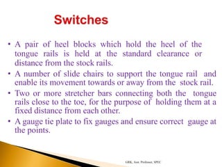 • A pair of heel blocks which hold the heel of the
tongue rails is held at the standard clearance or
distance from the stock rails.
• A number of slide chairs to support the tongue rail and
enable its movement towards or away from the stock rail.
• Two or more stretcher bars connecting both the tongue
rails close to the toe, for the purpose of holding them at a
fixed distance from each other.
• A gauge tie plate to fix gauges and ensure correct gauge at
the points.
GRK, Asst. Professor, SPEC
 