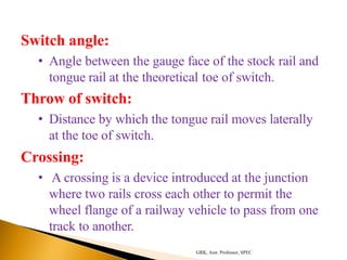 Switch angle:
• Angle between the gauge face of the stock rail and
tongue rail at the theoretical toe of switch.
Throw of switch:
• Distance by which the tongue rail moves laterally
at the toe of switch.
Crossing:
• A crossing is a device introduced at the junction
where two rails cross each other to permit the
wheel flange of a railway vehicle to pass from one
track to another.
GRK, Asst. Professor, SPEC
 
