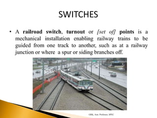 • A railroad switch, turnout or [set of] points is a
mechanical installation enabling railway trains to be
guided from one track to another, such as at a railway
junction or where a spur or siding branches off.
GRK, Asst. Professor, SPEC
 