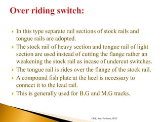 In this type separate rail sections of stock rails and
tongue rails are adopted.
 The stock rail of heavy section and tongue rail of light
section are used instead of cutting the flange rather an
weakening the stock rail as incase of undercut switches.
 The tongue rail is rides over the flange of the stock rail.
 A compound fish plate at the heel is necessary to
connect it to the lead rail.
 This is generally used for B.G and M.G tracks.
GRK, Asst. Professor, SPEC
 