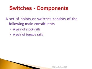 A set of points or switches consists of the
following main constituents
• A pair of stock rails
• A pair of tongue rails
GRK, Asst. Professor, SPEC
 