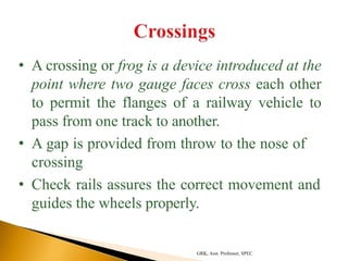 • A crossing or frog is a device introduced at the
point where two gauge faces cross each other
to permit the flanges of a railway vehicle to
pass from one track to another.
• A gap is provided from throw to the nose of
crossing
• Check rails assures the correct movement and
guides the wheels properly.
GRK, Asst. Professor, SPEC
 