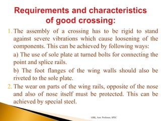 1. The assembly of a crossing has to be rigid to stand
against severe vibrations which cause loosening of the
components. This can be achieved by following ways:
a) The use of sole plate at turned bolts for connecting the
point and splice rails.
b) The foot flanges of the wing walls should also be
riveted to the sole plate.
2. The wear on parts of the wing rails, opposite of the nose
and also of nose itself must be protected. This can be
achieved by special steel.
GRK, Asst. Professor, SPEC
 