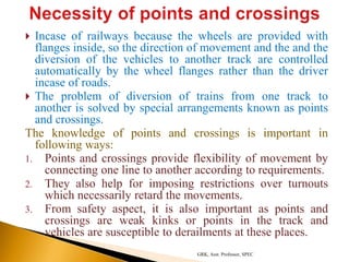  Incase of railways because the wheels are provided with
flanges inside, so the direction of movement and the and the
diversion of the vehicles to another track are controlled
automatically by the wheel flanges rather than the driver
incase of roads.
 The problem of diversion of trains from one track to
another is solved by special arrangements known as points
and crossings.
The knowledge of points and crossings is important in
following ways:
1. Points and crossings provide flexibility of movement by
connecting one line to another according to requirements.
2. They also help for imposing restrictions over turnouts
which necessarily retard the movements.
3. From safety aspect, it is also important as points and
crossings are weak kinks or points in the track and
vehicles are susceptible to derailments at these places.
GRK, Asst. Professor, SPEC
 