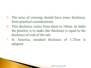 5. The nose of crossing should have some thickness,
from practical considerations.
6. This thickness varies from 6mm to 18mm. In India
the practice is to make this thickness is equal to the
thickness of web of the rail.
7. In America, standard thickness of 1.25cm is
adopted.
GRK, Asst. Professor, SPEC
 