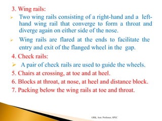 3. Wing rails:
 Two wing rails consisting of a right-hand and a left-
hand wing rail that converge to form a throat and
diverge again on either side of the nose.
 Wing rails are flared at the ends to facilitate the
entry and exit of the flanged wheel in the gap.
4. Check rails:
 A pair of check rails are used to guide the wheels.
5. Chairs at crossing, at toe and at heel.
6. Blocks at throat, at nose, at heel and distance block.
7. Packing below the wing rails at toe and throat.
GRK, Asst. Professor, SPEC
 