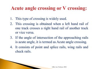 1. This type of crossing is widely used.
2. This crossing is obtained when a left hand rail of
one track crosses a right hand rail of another track
or vice versa.
3. If the angle of intersection of the approaching rails
is acute angle, it is termed as Acute angle crossing.
4. It consists of point and splice rails, wing rails and
check rails.
GRK, Asst. Professor, SPEC
 