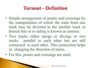 • Simple arrangement of points and crossings by
the manipulation of which the train from one
track may be diverted to the another track or
branch line or to siding is known as turnout.
• Two tracks either merge or diverge or two
tracks parallel to each other but are still
connected to each other. This connection helps
in changing the direction of trains.
• For this, points and crossings are used.
GRK, Asst. Professor, SPEC
 