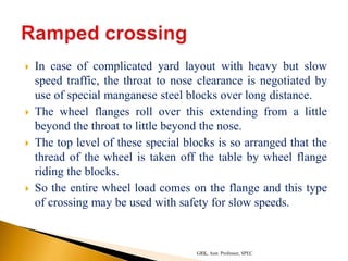  In case of complicated yard layout with heavy but slow
speed traffic, the throat to nose clearance is negotiated by
use of special manganese steel blocks over long distance.
 The wheel flanges roll over this extending from a little
beyond the throat to little beyond the nose.
 The top level of these special blocks is so arranged that the
thread of the wheel is taken off the table by wheel flange
riding the blocks.
 So the entire wheel load comes on the flange and this type
of crossing may be used with safety for slow speeds.
GRK, Asst. Professor, SPEC
 