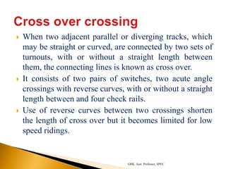  When two adjacent parallel or diverging tracks, which
may be straight or curved, are connected by two sets of
turnouts, with or without a straight length between
them, the connecting lines is known as cross over.
 It consists of two pairs of switches, two acute angle
crossings with reverse curves, with or without a straight
length between and four check rails.
 Use of reverse curves between two crossings shorten
the length of cross over but it becomes limited for low
speed ridings.
GRK, Asst. Professor, SPEC
 