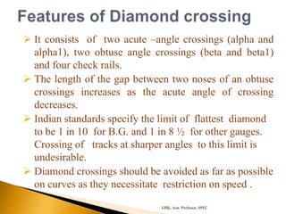  It consists of two acute –angle crossings (alpha and
alpha1), two obtuse angle crossings (beta and beta1)
and four check rails.
 The length of the gap between two noses of an obtuse
crossings increases as the acute angle of crossing
decreases.
 Indian standards specify the limit of flattest diamond
to be 1 in 10 for B.G. and 1 in 8 ½ for other gauges.
Crossing of tracks at sharper angles to this limit is
undesirable.
 Diamond crossings should be avoided as far as possible
on curves as they necessitate restriction on speed .
GRK, Asst. Professor, SPEC
 