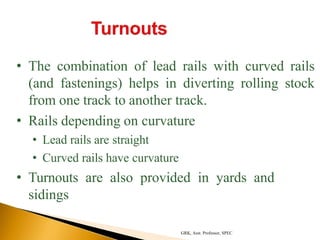 • The combination of lead rails with curved rails
(and fastenings) helps in diverting rolling stock
from one track to another track.
• Rails depending on curvature
• Lead rails are straight
• Curved rails have curvature
• Turnouts are also provided in yards and
sidings
GRK, Asst. Professor, SPEC
 