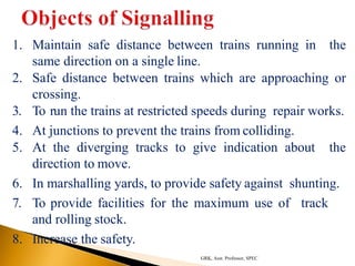 1. Maintain safe distance between trains running in the
same direction on a single line.
2. Safe distance between trains which are approaching or
crossing.
3. To run the trains at restricted speeds during repair works.
4. At junctions to prevent the trains from colliding.
5. At the diverging tracks to give indication about the
direction to move.
6. In marshalling yards, to provide safety against shunting.
7. To provide facilities for the maximum use of track
and rolling stock.
8. Increase the safety.
GRK, Asst. Professor, SPEC
 