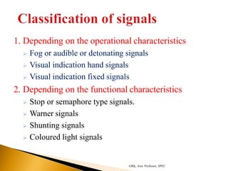 1. Depending on the operational characteristics
 Fog or audible or detonating signals
 Visual indication hand signals
 Visual indication fixed signals
2. Depending on the functional characteristics
 Stop or semaphore type signals.
 Warner signals
 Shunting signals
 Coloured light signals
GRK, Asst. Professor, SPEC
 