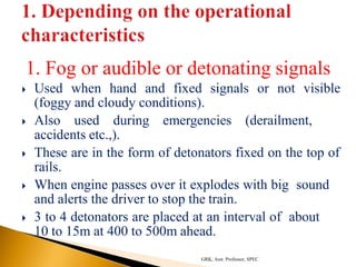 1. Fog or audible or detonating signals
 Used when hand and fixed signals or not visible
(foggy and cloudy conditions).
 Also used during emergencies (derailment,
accidents etc.,).
 These are in the form of detonators fixed on the top of
rails.
 When engine passes over it explodes with big sound
and alerts the driver to stop the train.
 3 to 4 detonators are placed at an interval of about
10 to 15m at 400 to 500m ahead.
GRK, Asst. Professor, SPEC
 