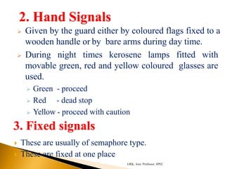 2. Hand Signals
 Given by the guard either by coloured flags fixed to a
wooden handle or by bare arms during day time.
 During night times kerosene lamps fitted with
movable green, red and yellow coloured glasses are
used.
 Green - proceed
 Red - dead stop
 Yellow - proceed with caution
3. Fixed signals
 These are usually of semaphore type.
 These are fixed at one place
GRK, Asst. Professor, SPEC
 