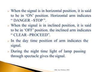 When the signal is in horizontal position, it is said
to be in ‘ON’ position. Horizontal arm indicates
“ DANGER –STOP ”.
 When the signal is in inclined position, it is said
to be in ‘OFF’ position. the inclined arm indicates
“ CLEAR –PROCEED”.
 In the day time position of arm indicates the
signal.
 During the night time light of lamp passing
through spectacle gives the signal.
GRK, Asst. Professor, SPEC
 