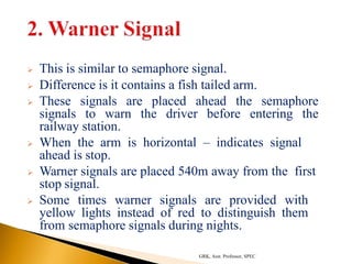  This is similar to semaphore signal.
 Difference is it contains a fish tailed arm.
 These signals are placed ahead the semaphore
signals to warn the driver before entering the
railway station.
 When the arm is horizontal – indicates signal
ahead is stop.
 Warner signals are placed 540m away from the first
stop signal.
 Some times warner signals are provided with
yellow lights instead of red to distinguish them
from semaphore signals during nights.
GRK, Asst. Professor, SPEC
 