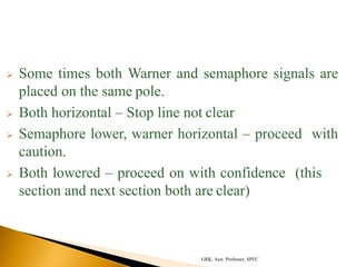  Some times both Warner and semaphore signals are
placed on the same pole.
 Both horizontal – Stop line not clear
 Semaphore lower, warner horizontal – proceed with
caution.
 Both lowered – proceed on with confidence (this
section and next section both are clear)
GRK, Asst. Professor, SPEC
 