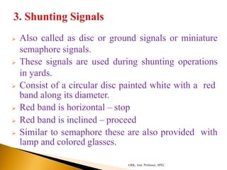  Also called as disc or ground signals or miniature
semaphore signals.
 These signals are used during shunting operations
in yards.
 Consist of a circular disc painted white with a red
band along its diameter.
 Red band is horizontal – stop
 Red band is inclined – proceed
 Similar to semaphore these are also provided with
lamp and colored glasses.
GRK, Asst. Professor, SPEC
 