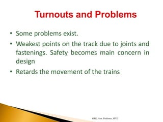 • Some problems exist.
• Weakest points on the track due to joints and
fastenings. Safety becomes main concern in
design
• Retards the movement of the trains
GRK, Asst. Professor, SPEC
 
