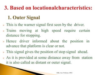  This is the warner signal first seen by the driver.
 Trains moving at high speed require certain
distance for stopping.
 Hence driver informed about the position in
advance that platform is clear or not.
 This signal gives the position of stop signal ahead.
 As it is provided at some distance away from station
it is also called as distant or outer signal.
GRK, Asst. Professor, SPEC
 