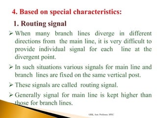  When many branch lines diverge in different
directions from the main line, it is very difficult to
provide individual signal for each line at the
divergent point.
 In such situations various signals for main line and
branch lines are fixed on the same vertical post.
 These signals are called routing signal.
 Generally signal for main line is kept higher than
those for branch lines.
GRK, Asst. Professor, SPEC
 