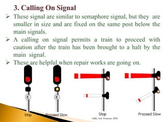  These signal are similar to semaphore signal, but they are
smaller in size and are fixed on the same post below the
main signals.
 A calling on signal permits a train to proceed with
caution after the train has been brought to a halt by the
main signal.
 These are helpful when repair works are going on.
GRK, Asst. Professor, SPEC
 