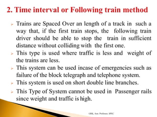  Trains are Spaced Over an length of a track in such a
way that, if the first train stops, the following train
driver should be able to stop the train in sufficient
distance without colliding with the first one.
 This type is used where traffic is less and weight of
the trains are less.
 This system can be used incase of emergencies such as
failure of the block telegraph and telephone system.
 This system is used on short double line branches.
 This Type of System cannot be used in Passenger rails
since weight and traffic is high.
GRK, Asst. Professor, SPEC
 
