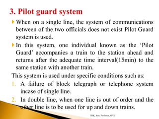  When on a single line, the system of communications
between of the two officials does not exist Pilot Guard
system is used.
 In this system, one individual known as the ‘Pilot
Guard’ accompanies a train to the station ahead and
returns after the adequate time interval(15min) to the
same station with another train.
This system is used under specific conditions such as:
1. A failure of block telegraph or telephone system
incase of single line.
2. In double line, when one line is out of order and the
other line is to be used for up and down trains.
GRK, Asst. Professor, SPEC
 