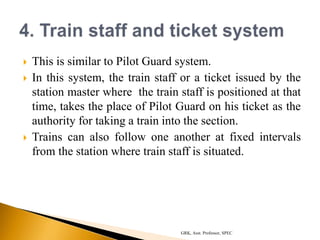  This is similar to Pilot Guard system.
 In this system, the train staff or a ticket issued by the
station master where the train staff is positioned at that
time, takes the place of Pilot Guard on his ticket as the
authority for taking a train into the section.
 Trains can also follow one another at fixed intervals
from the station where train staff is situated.
GRK, Asst. Professor, SPEC
 