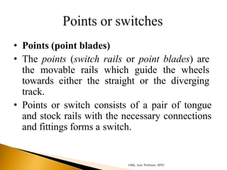 • Points (point blades)
• The points (switch rails or point blades) are
the movable rails which guide the wheels
towards either the straight or the diverging
track.
• Points or switch consists of a pair of tongue
and stock rails with the necessary connections
and fittings forms a switch.
GRK, Asst. Professor, SPEC
 