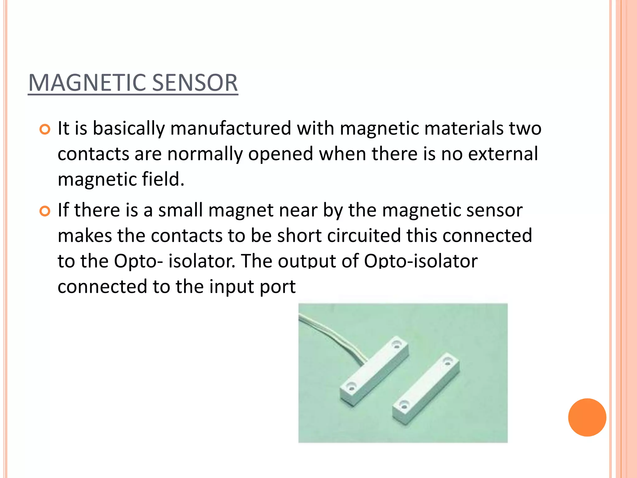 MAGNETIC SENSOR
 It is basically manufactured with magnetic materials two
contacts are normally opened when there is no external
magnetic field.
 If there is a small magnet near by the magnetic sensor
makes the contacts to be short circuited this connected
to the Opto- isolator. The output of Opto-isolator
connected to the input port of microcontroller.
 