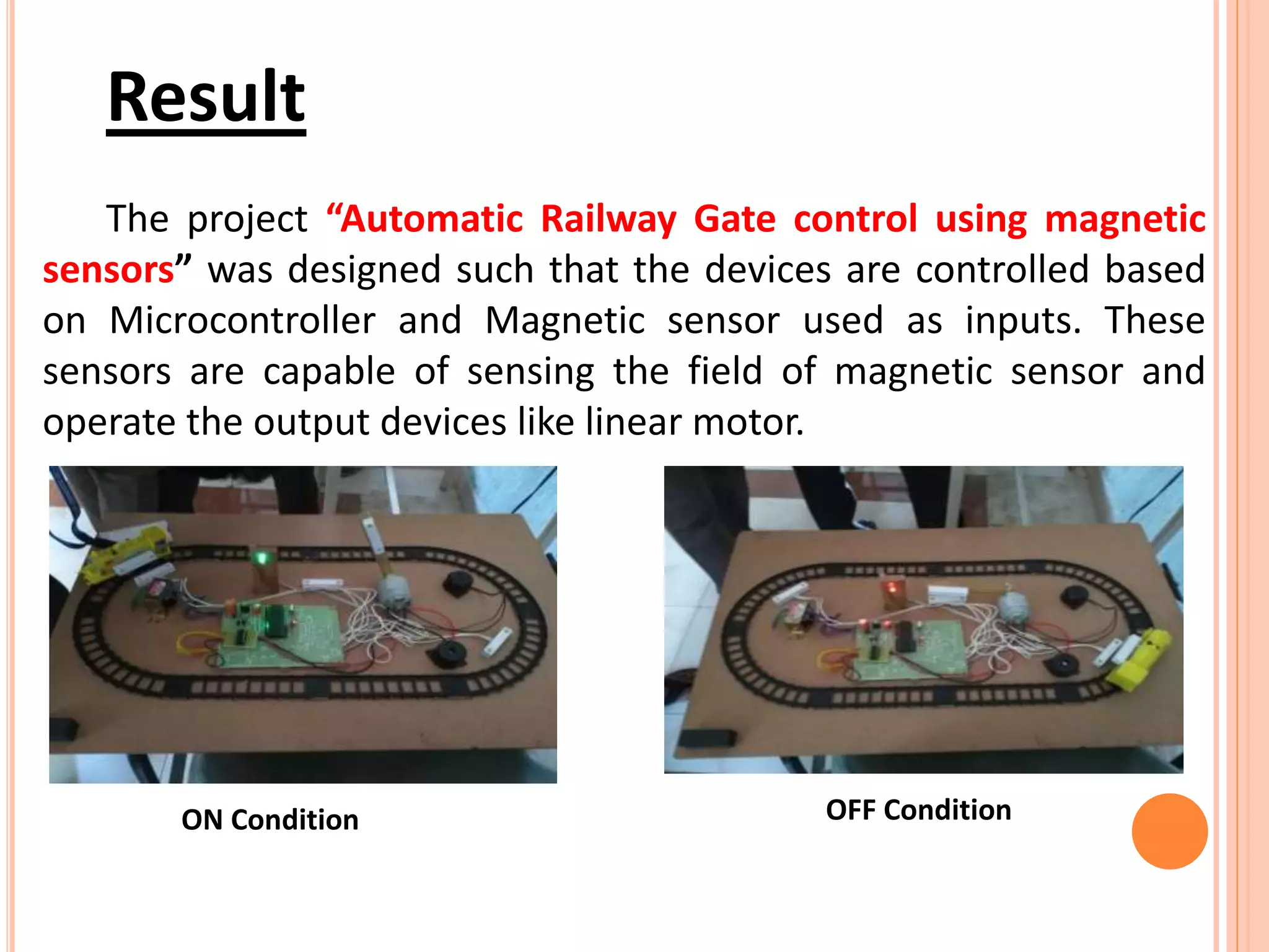 Result
The project “Automatic Railway Gate control using magnetic
sensors” was designed such that the devices are controlled based
on Microcontroller and Magnetic sensor used as inputs. These
sensors are capable of sensing the field of magnetic sensor and
operate the output devices like linear motor.
ON Condition OFF Condition
 