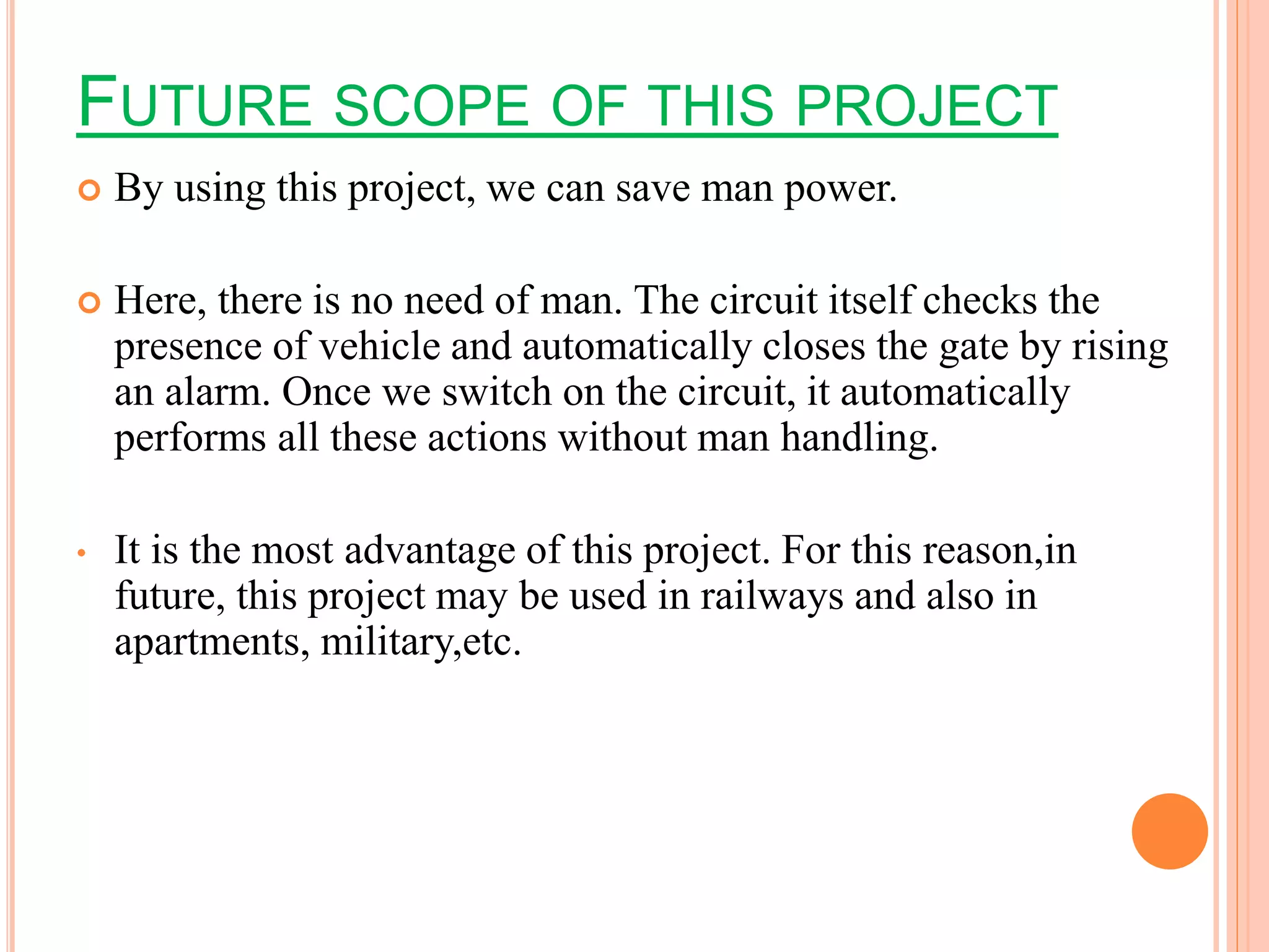 FUTURE SCOPE OF THIS PROJECT
 By using this project, we can save man power.
 Here, there is no need of man. The circuit itself checks the
presence of vehicle and automatically closes the gate by rising
an alarm. Once we switch on the circuit, it automatically
performs all these actions without man handling.
• It is the most advantage of this project. For this reason,in
future, this project may be used in railways and also in
apartments, military,etc.
 