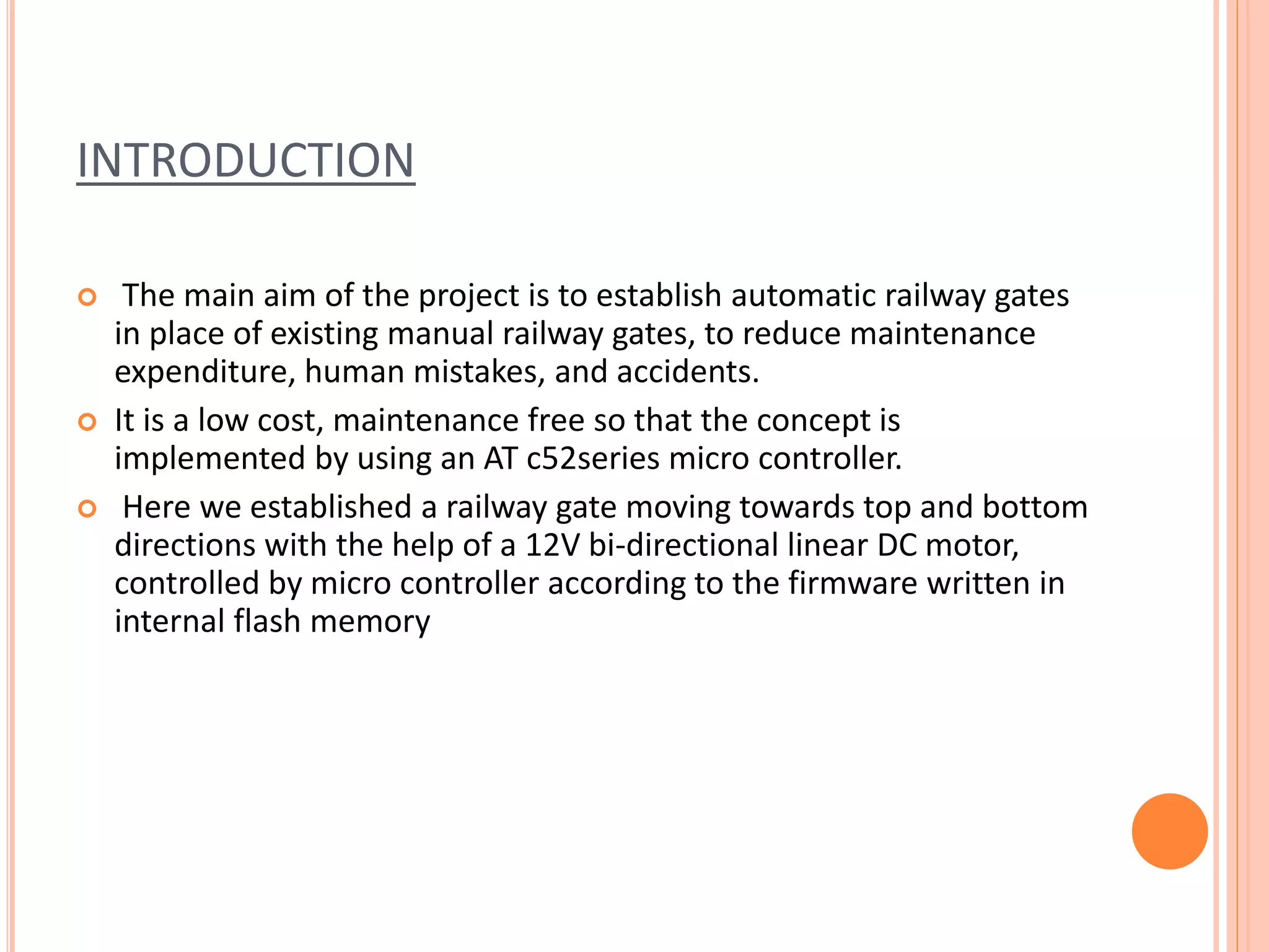 INTRODUCTION
 The main aim of the project is to establish automatic railway gates
in place of existing manual railway gates, to reduce maintenance
expenditure, human mistakes, and accidents.
 It is a low cost, maintenance free so that the concept is
implemented by using an AT c52series micro controller.
 Here we established a railway gate moving towards top and bottom
directions with the help of a 12V bi-directional linear DC motor,
controlled by micro controller according to the firmware written in
internal flash memory
 