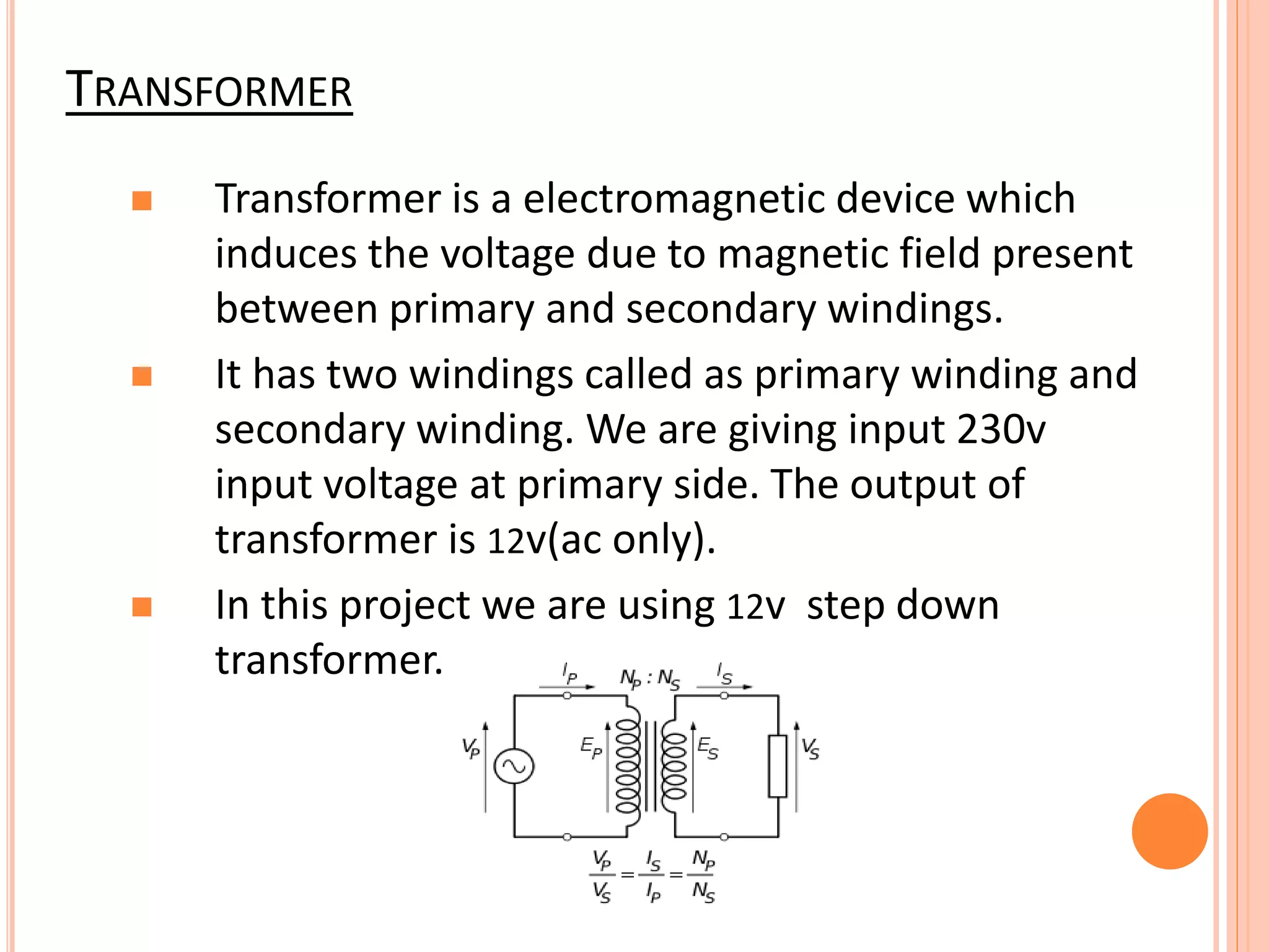 TRANSFORMER
 Transformer is a electromagnetic device which
induces the voltage due to magnetic field present
between primary and secondary windings.
 It has two windings called as primary winding and
secondary winding. We are giving input 230v
input voltage at primary side. The output of
transformer is 12v(ac only).
 In this project we are using 12v step down
transformer.
 