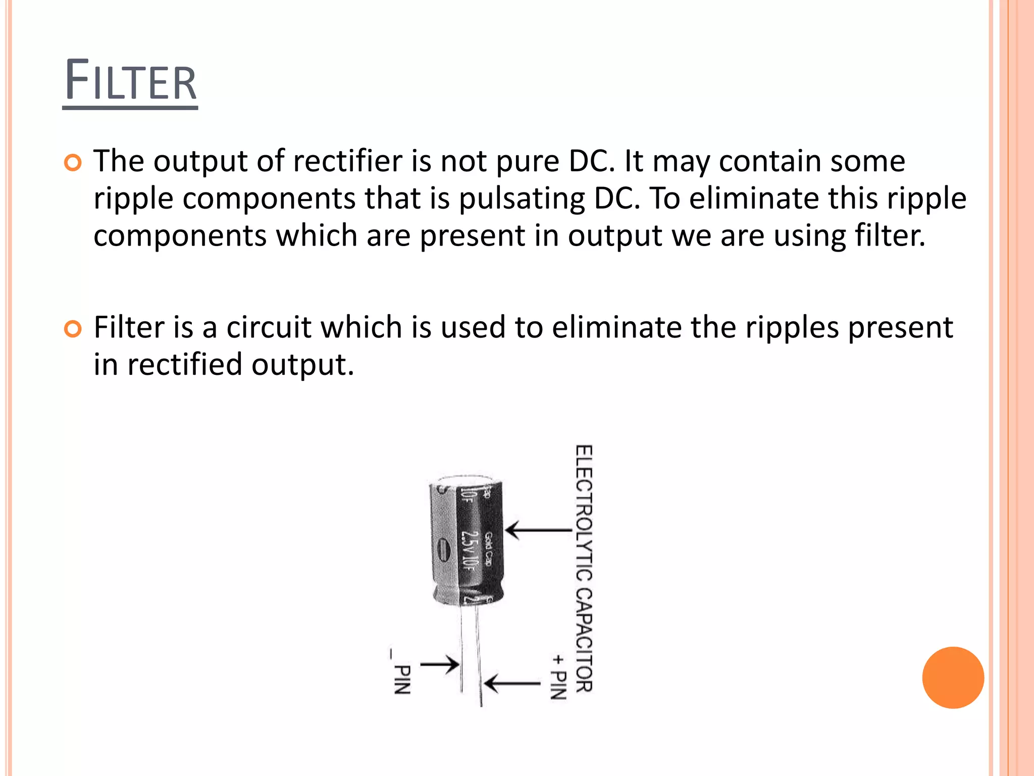 FILTER
 The output of rectifier is not pure DC. It may contain some
ripple components that is pulsating DC. To eliminate this ripple
components which are present in output we are using filter.
 Filter is a circuit which is used to eliminate the ripples present
in rectified output.
 