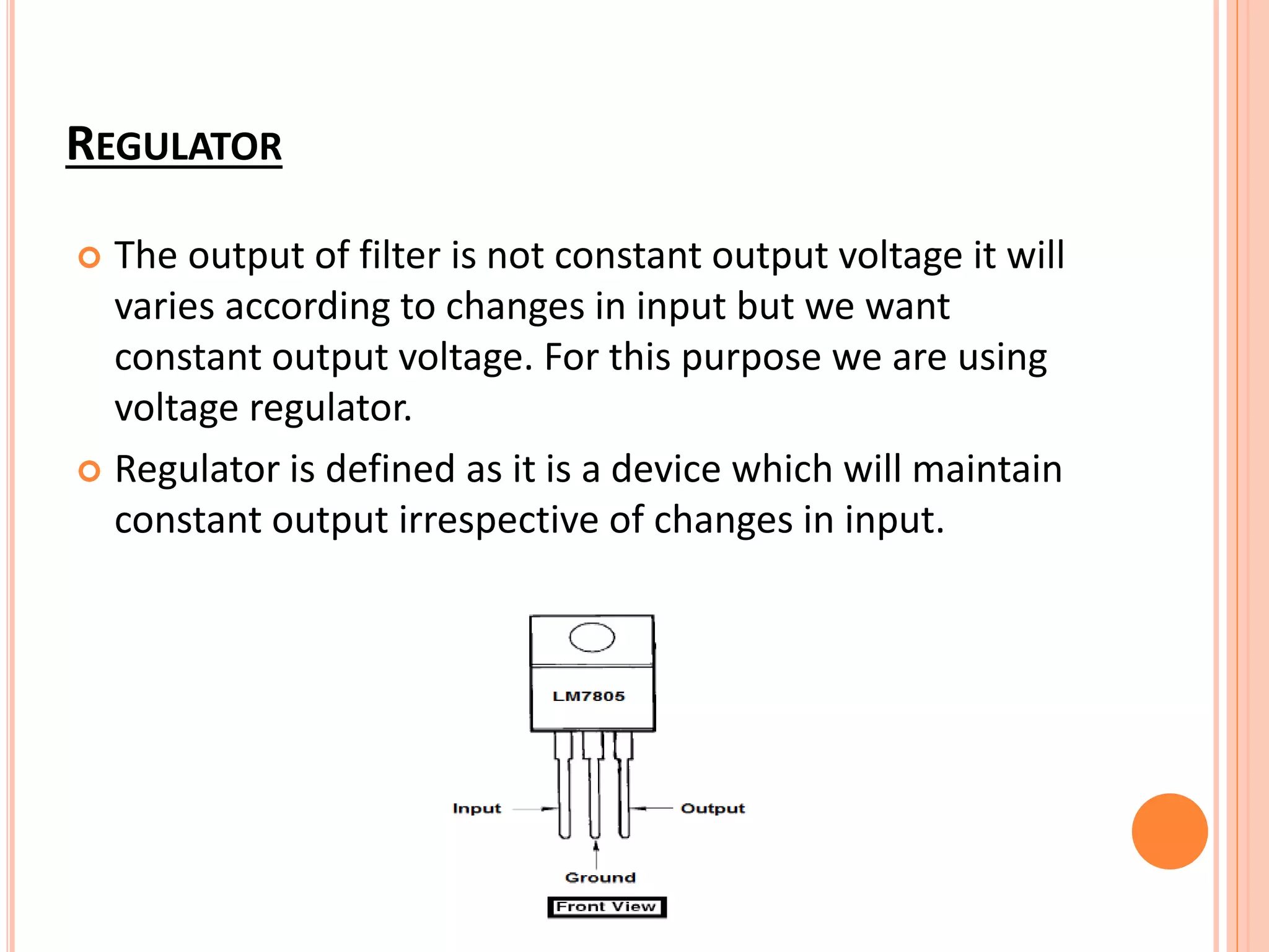REGULATOR
 The output of filter is not constant output voltage it will
varies according to changes in input but we want
constant output voltage. For this purpose we are using
voltage regulator.
 Regulator is defined as it is a device which will maintain
constant output irrespective of changes in input.
 