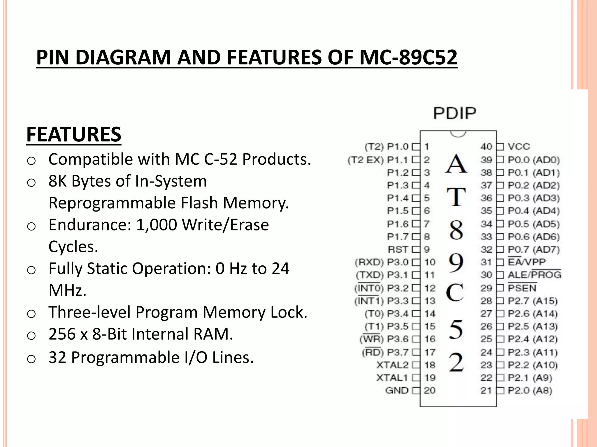 FEATURES
o Compatible with MC C-52 Products.
o 8K Bytes of In-System
Reprogrammable Flash Memory.
o Endurance: 1,000 Write/Erase
Cycles.
o Fully Static Operation: 0 Hz to 24
MHz.
o Three-level Program Memory Lock.
o 256 x 8-Bit Internal RAM.
o 32 Programmable I/O Lines.
PIN DIAGRAM AND FEATURES OF MC-89C52
 