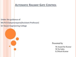 AUTOMATIC RAILWAY GATE CONTROL
Under the guidance of
Mr.P.V.V.Satyanarayana(Assistant Professor)
Sri Vasavi Engineering College
Presented by
M.Anand Sai Kumar
M.Tej Indra
K.Dinesh Kumar
 