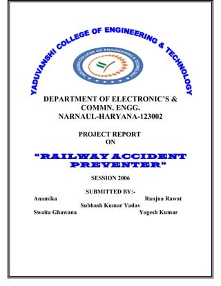 DEPARTMENT OF ELECTRONIC’S &
COMMN. ENGG.
NARNAUL-HARYANA-123002
PROJECT REPORT
ON
““RAILWAY ACCIDENTRAILWAY ACCIDENT
PREVENTER”PREVENTER”
SESSION 2006
SUBMITTED BY:-
Anamika Ranjna Rawat
Subhash Kumar Yadav
Swaita Ghawana Yogesh Kumar
 
