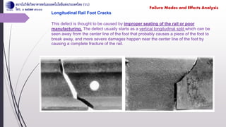 Longitudinal Rail Foot Cracks
This defect is thought to be caused by improper seating of the rail or poor
manufacturing. The defect usually starts as a vertical longitudinal split which can be
seen away from the center line of the foot that probably causes a piece of the foot to
break away, and more severe damages happen near the center line of the foot by
causing a complete fracture of the rail.
Failure Modes and Effects Analysis
 
