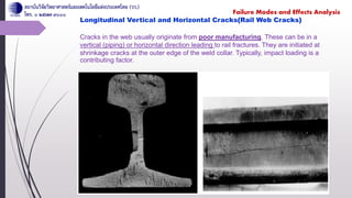 Longitudinal Vertical and Horizontal Cracks(Rail Web Cracks)
Cracks in the web usually originate from poor manufacturing. These can be in a
vertical (piping) or horizontal direction leading to rail fractures. They are initiated at
shrinkage cracks at the outer edge of the weld collar. Typically, impact loading is a
contributing factor.
Failure Modes and Effects Analysis
 